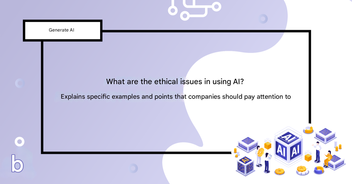 What are the ethical issues in using AI? Explaining specific examples and points that companies should be aware of